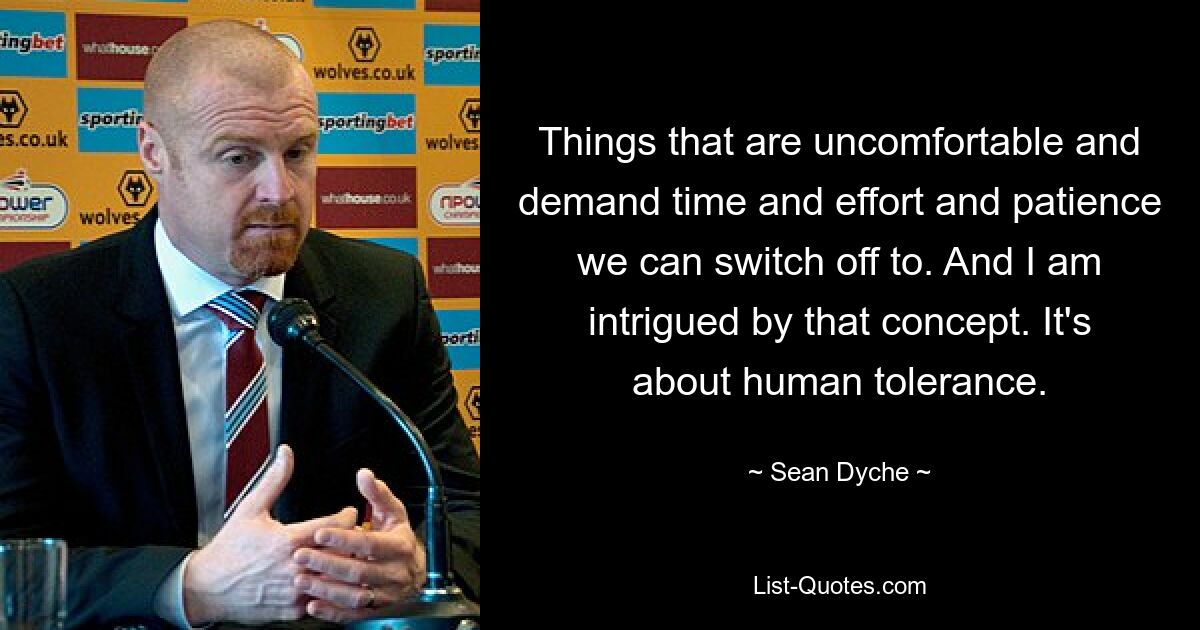 Things that are uncomfortable and demand time and effort and patience we can switch off to. And I am intrigued by that concept. It's about human tolerance. — © Sean Dyche