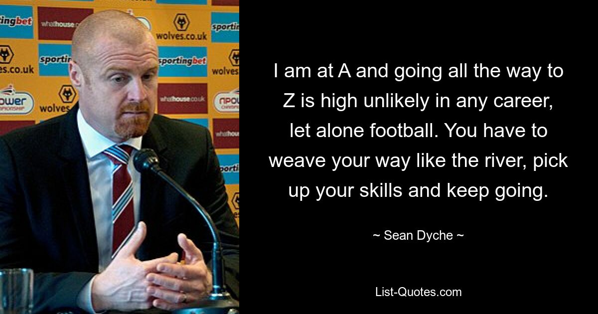 I am at A and going all the way to Z is high unlikely in any career, let alone football. You have to weave your way like the river, pick up your skills and keep going. — © Sean Dyche