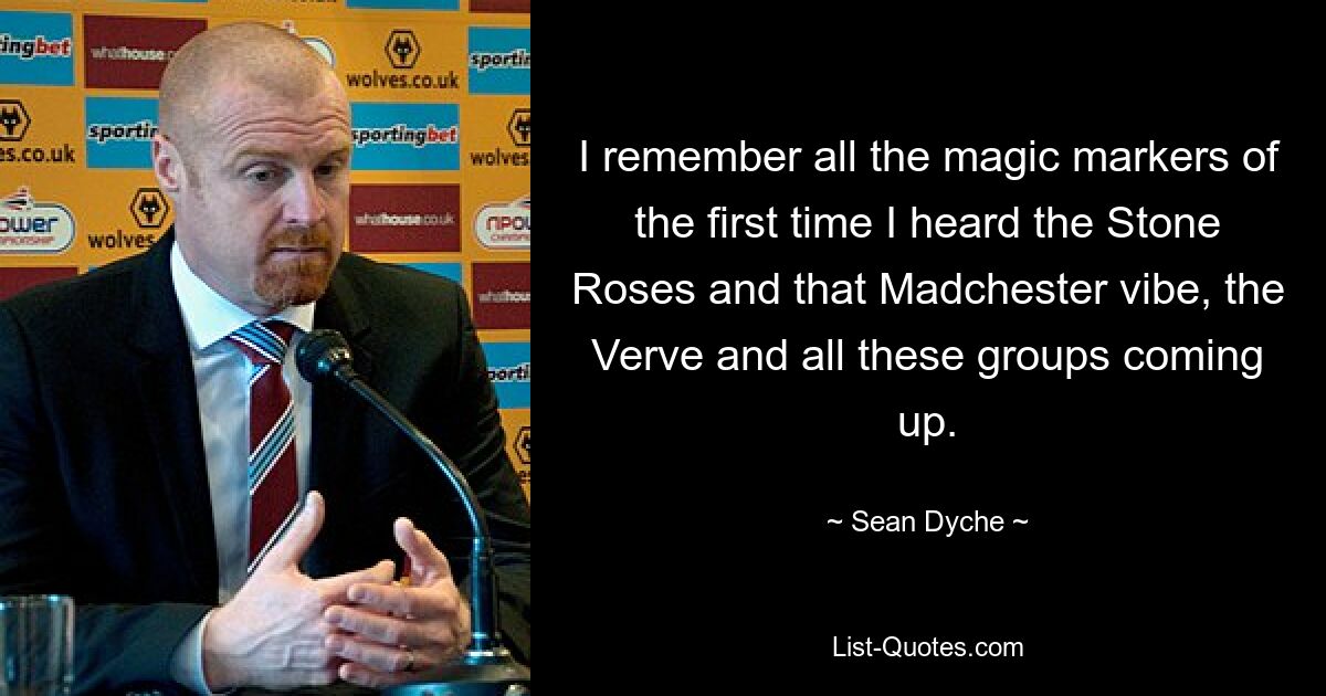 I remember all the magic markers of the first time I heard the Stone Roses and that Madchester vibe, the Verve and all these groups coming up. — © Sean Dyche