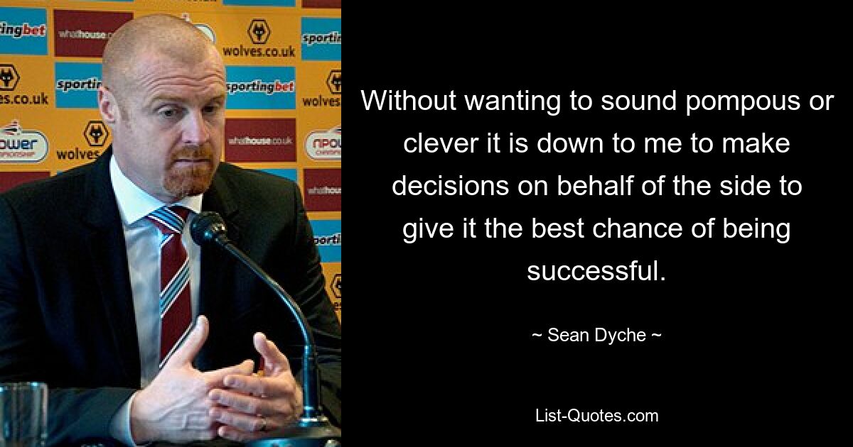 Without wanting to sound pompous or clever it is down to me to make decisions on behalf of the side to give it the best chance of being successful. — © Sean Dyche