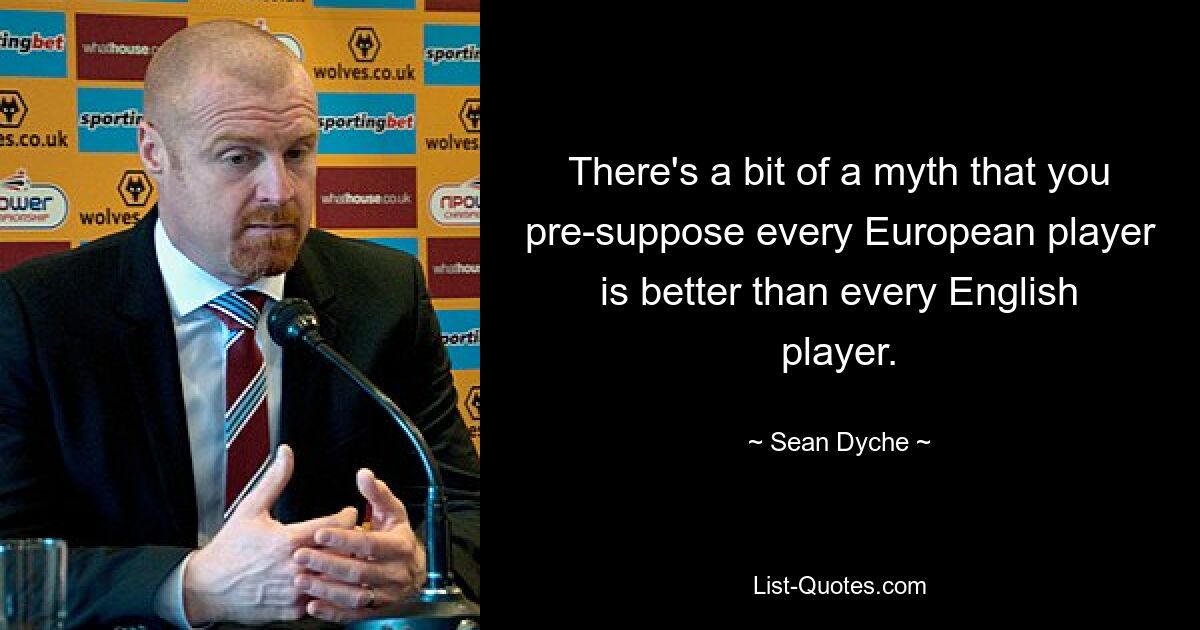 There's a bit of a myth that you pre-suppose every European player is better than every English player. — © Sean Dyche