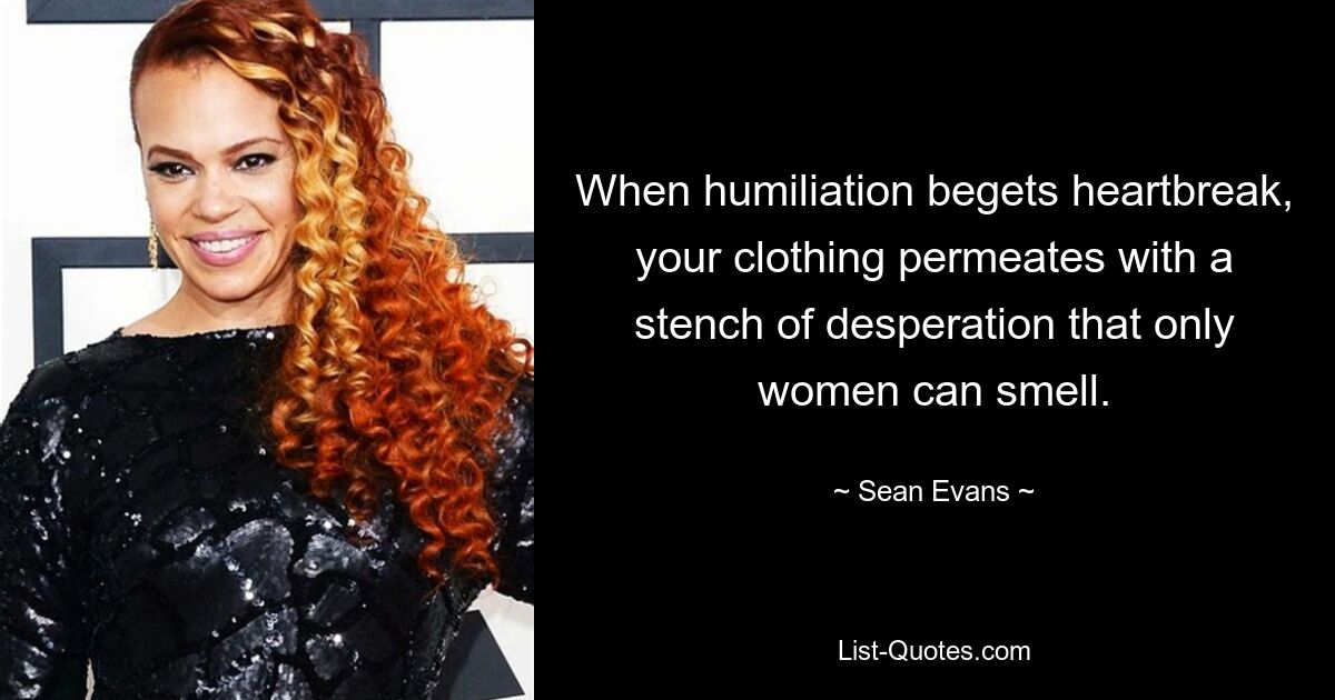 When humiliation begets heartbreak, your clothing permeates with a stench of desperation that only women can smell. — © Sean Evans