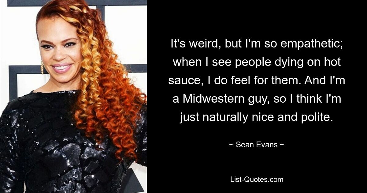 It's weird, but I'm so empathetic; when I see people dying on hot sauce, I do feel for them. And I'm a Midwestern guy, so I think I'm just naturally nice and polite. — © Sean Evans