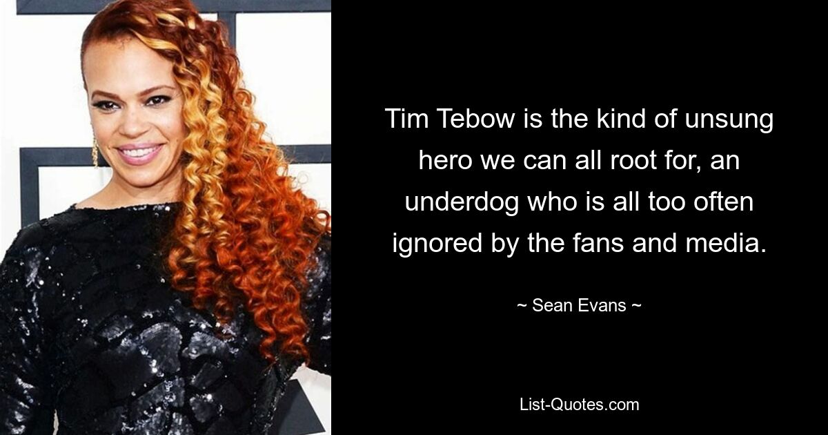 Tim Tebow is the kind of unsung hero we can all root for, an underdog who is all too often ignored by the fans and media. — © Sean Evans