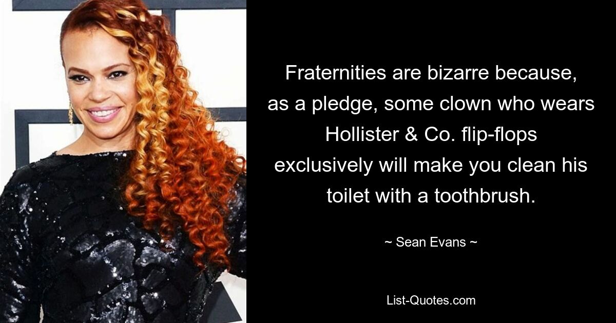 Fraternities are bizarre because, as a pledge, some clown who wears Hollister & Co. flip-flops exclusively will make you clean his toilet with a toothbrush. — © Sean Evans