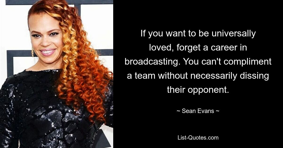 If you want to be universally loved, forget a career in broadcasting. You can't compliment a team without necessarily dissing their opponent. — © Sean Evans