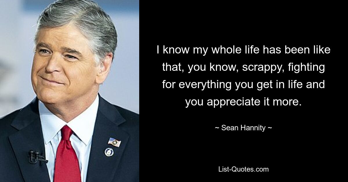 I know my whole life has been like that, you know, scrappy, fighting for everything you get in life and you appreciate it more. — © Sean Hannity