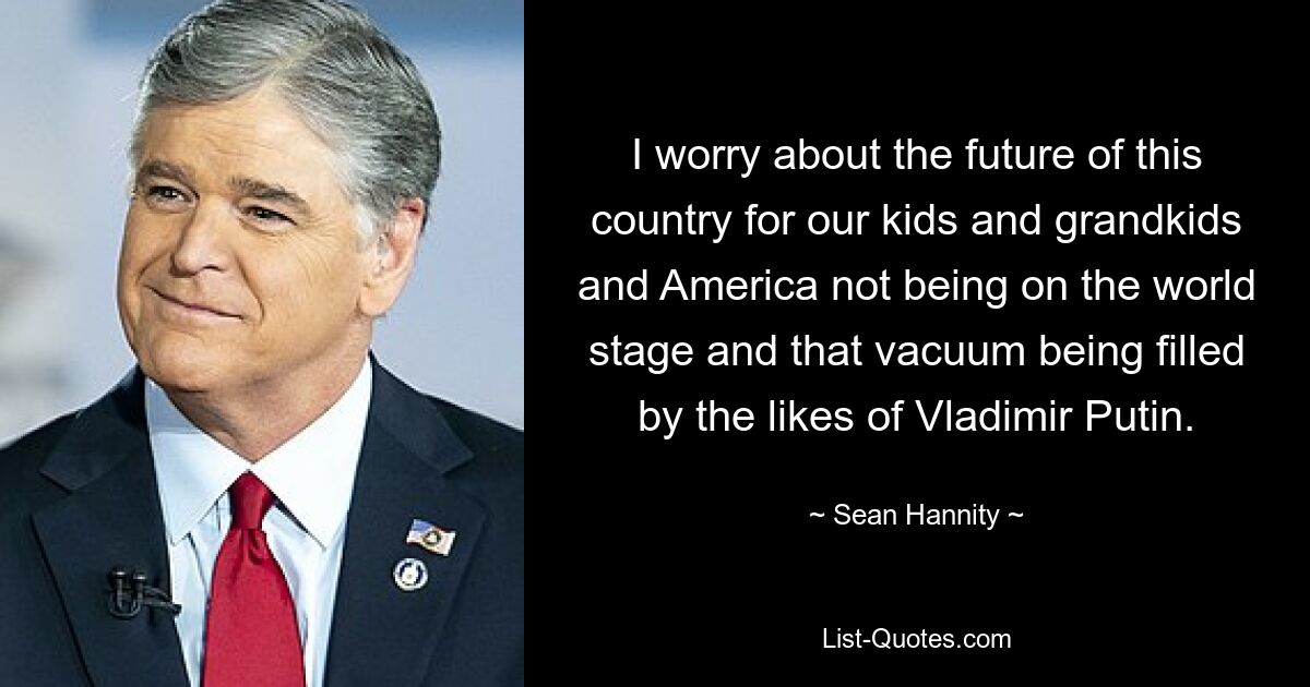 I worry about the future of this country for our kids and grandkids and America not being on the world stage and that vacuum being filled by the likes of Vladimir Putin. — © Sean Hannity