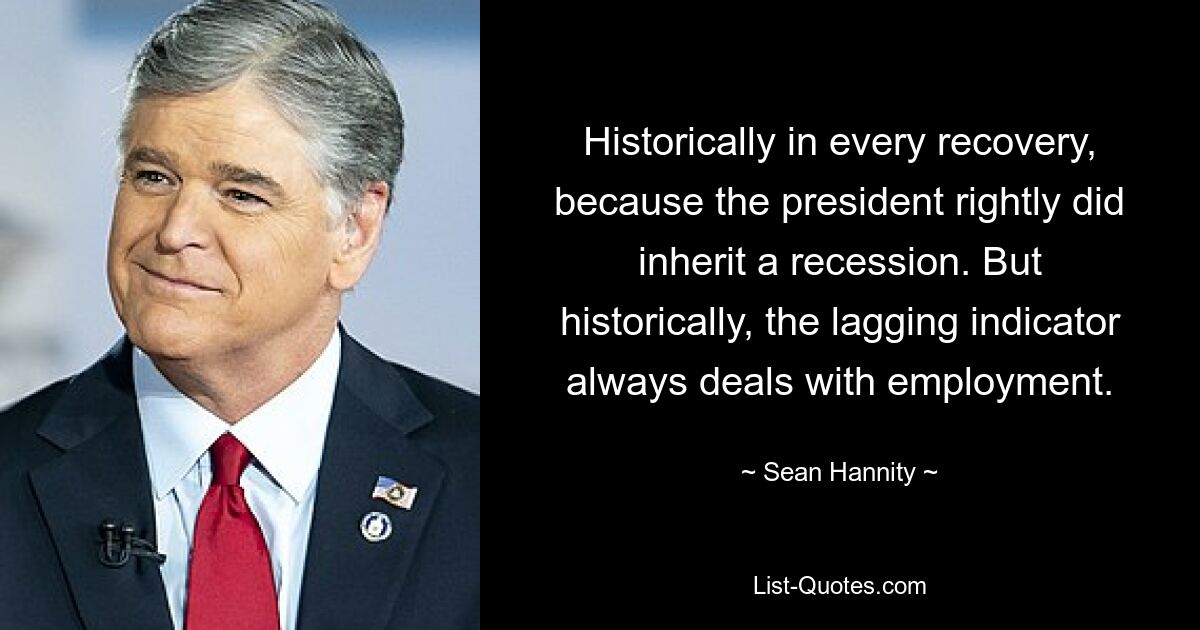 Historically in every recovery, because the president rightly did inherit a recession. But historically, the lagging indicator always deals with employment. — © Sean Hannity