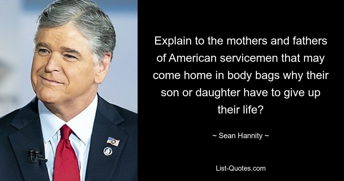 Explain to the mothers and fathers of American servicemen that may come home in body bags why their son or daughter have to give up their life? — © Sean Hannity