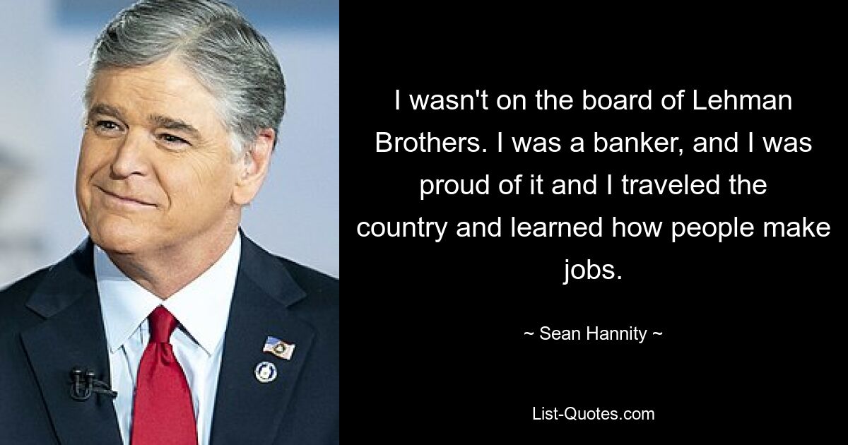 I wasn't on the board of Lehman Brothers. I was a banker, and I was proud of it and I traveled the country and learned how people make jobs. — © Sean Hannity