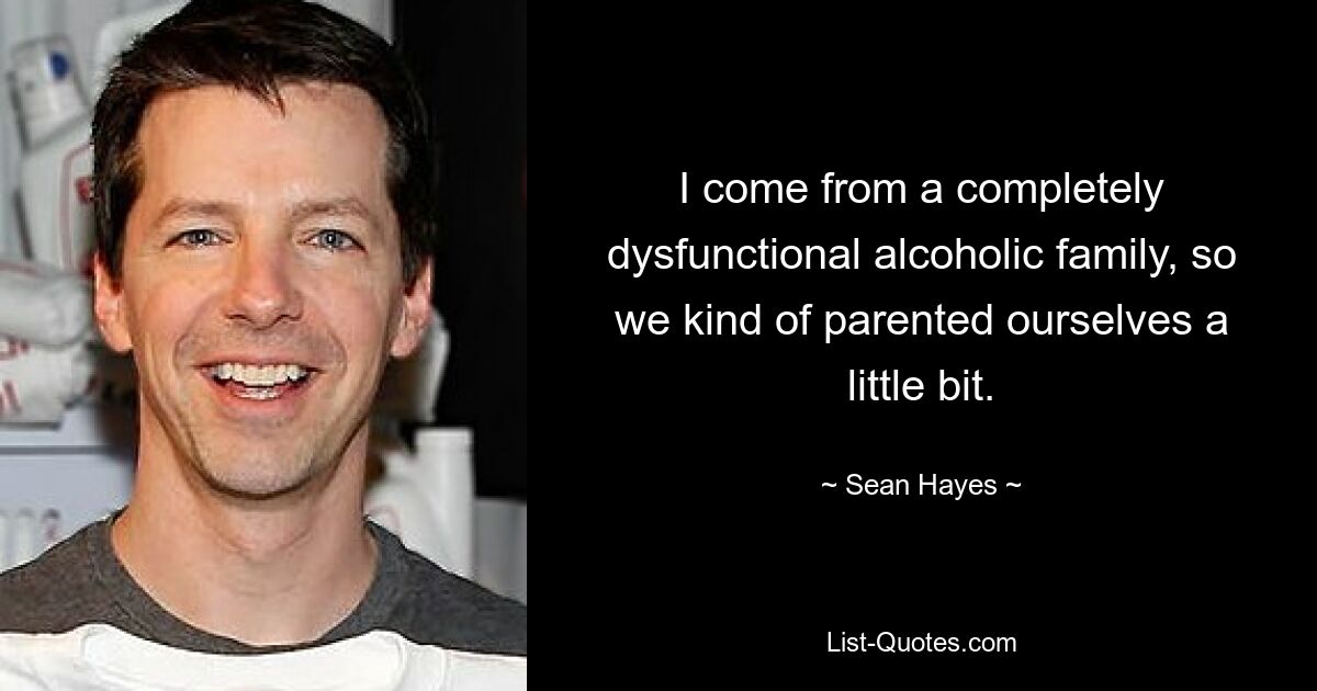 I come from a completely dysfunctional alcoholic family, so we kind of parented ourselves a little bit. — © Sean Hayes