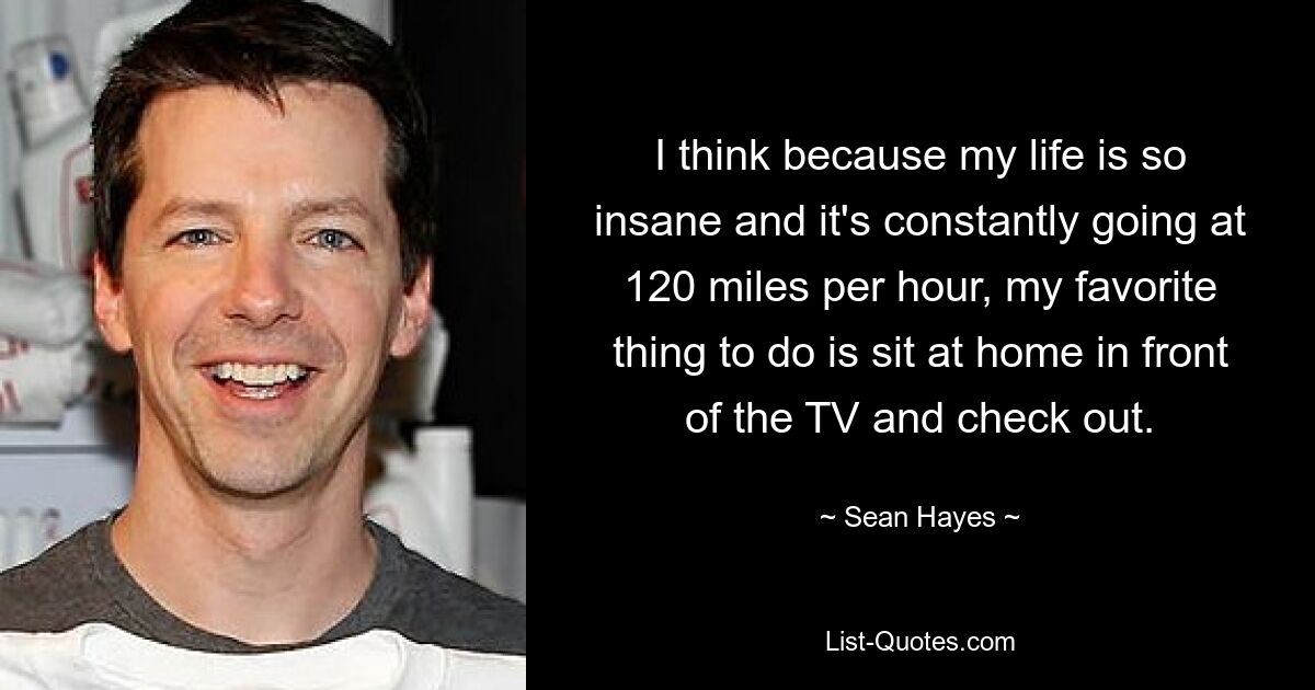 I think because my life is so insane and it's constantly going at 120 miles per hour, my favorite thing to do is sit at home in front of the TV and check out. — © Sean Hayes