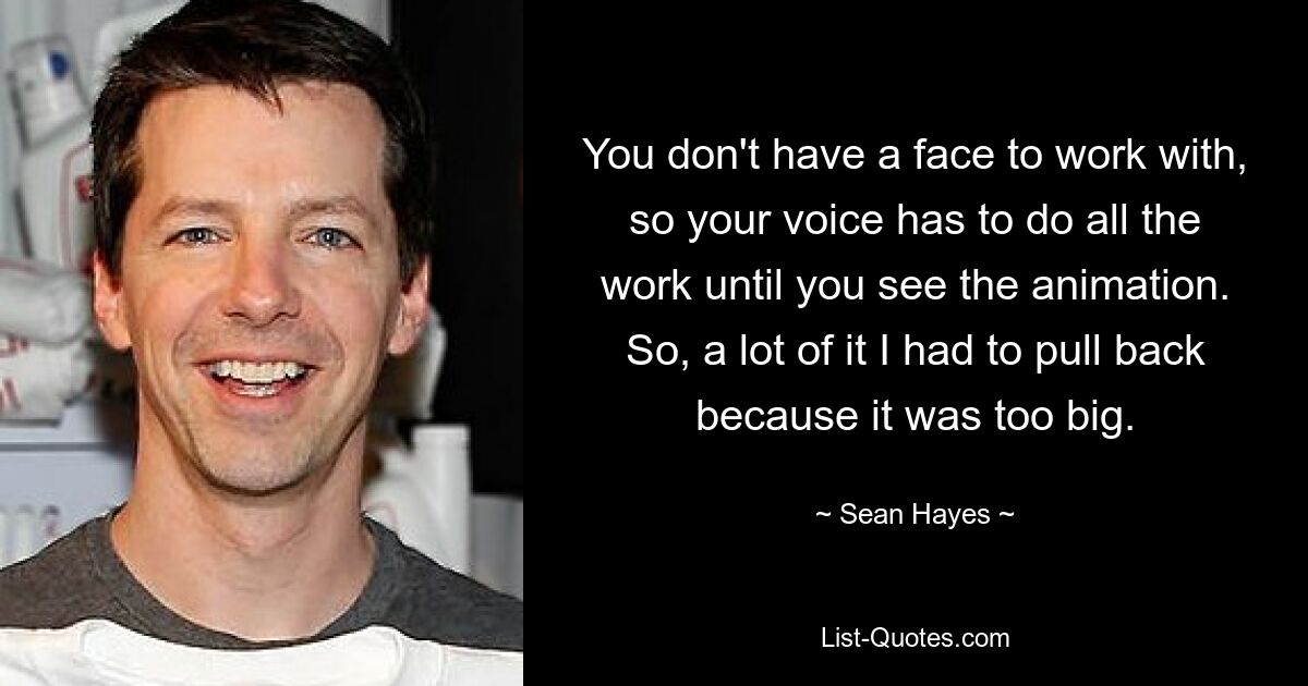 You don't have a face to work with, so your voice has to do all the work until you see the animation. So, a lot of it I had to pull back because it was too big. — © Sean Hayes