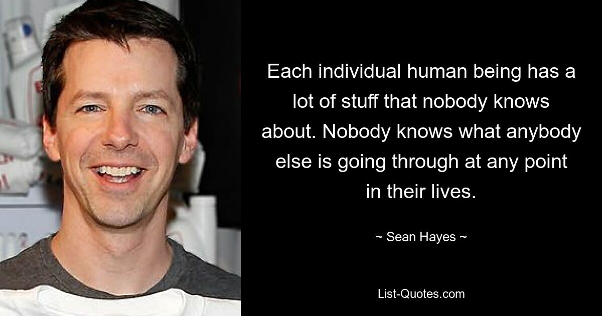 Each individual human being has a lot of stuff that nobody knows about. Nobody knows what anybody else is going through at any point in their lives. — © Sean Hayes