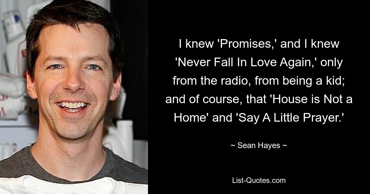 I knew 'Promises,' and I knew 'Never Fall In Love Again,' only from the radio, from being a kid; and of course, that 'House is Not a Home' and 'Say A Little Prayer.' — © Sean Hayes