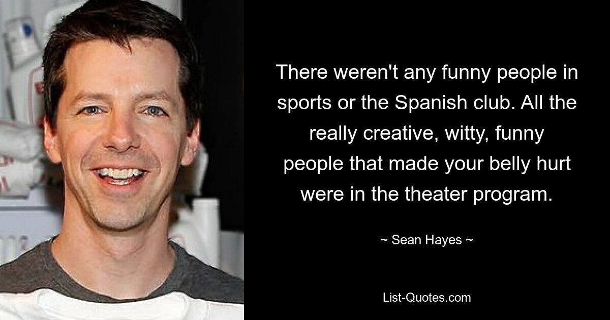 There weren't any funny people in sports or the Spanish club. All the really creative, witty, funny people that made your belly hurt were in the theater program. — © Sean Hayes