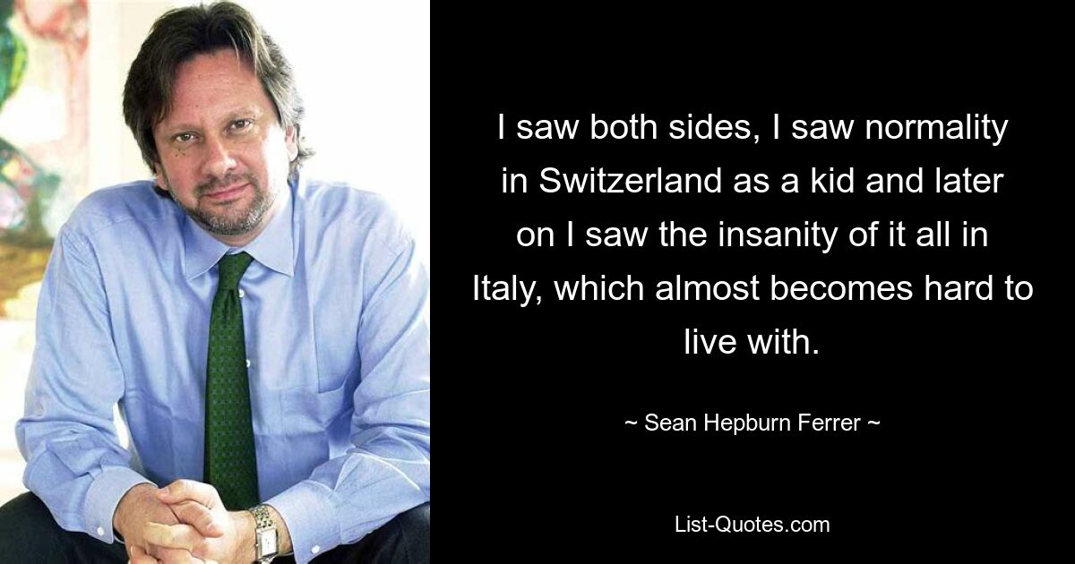 Я видел обе стороны, я видел нормальность в Швейцарии в детстве, а позже я увидел безумие всего этого в Италии, с которым становится почти трудно жить. — © Шон Хепберн Феррер 