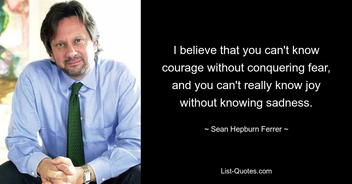 I believe that you can't know courage without conquering fear, and you can't really know joy without knowing sadness. — © Sean Hepburn Ferrer