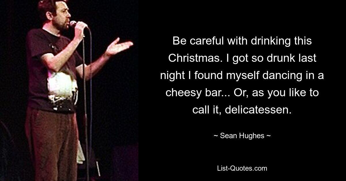 Be careful with drinking this Christmas. I got so drunk last night I found myself dancing in a cheesy bar... Or, as you like to call it, delicatessen. — © Sean Hughes