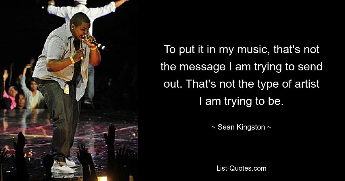 To put it in my music, that's not the message I am trying to send out. That's not the type of artist I am trying to be. — © Sean Kingston