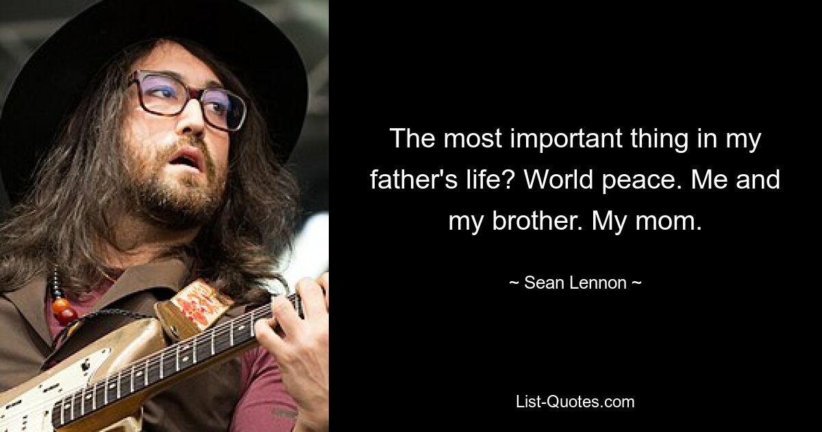 The most important thing in my father's life? World peace. Me and my brother. My mom. — © Sean Lennon