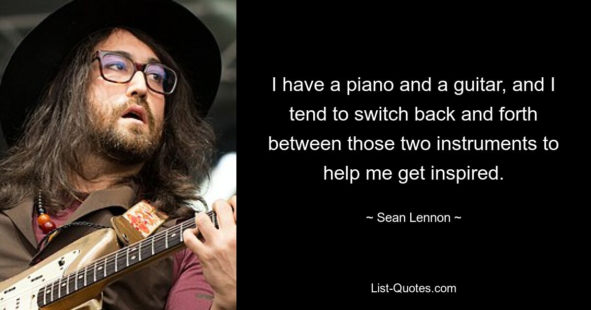 I have a piano and a guitar, and I tend to switch back and forth between those two instruments to help me get inspired. — © Sean Lennon