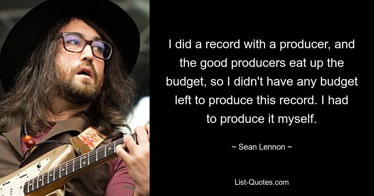 I did a record with a producer, and the good producers eat up the budget, so I didn't have any budget left to produce this record. I had to produce it myself. — © Sean Lennon