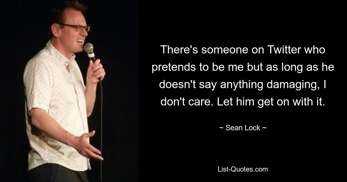 There's someone on Twitter who pretends to be me but as long as he doesn't say anything damaging, I don't care. Let him get on with it. — © Sean Lock