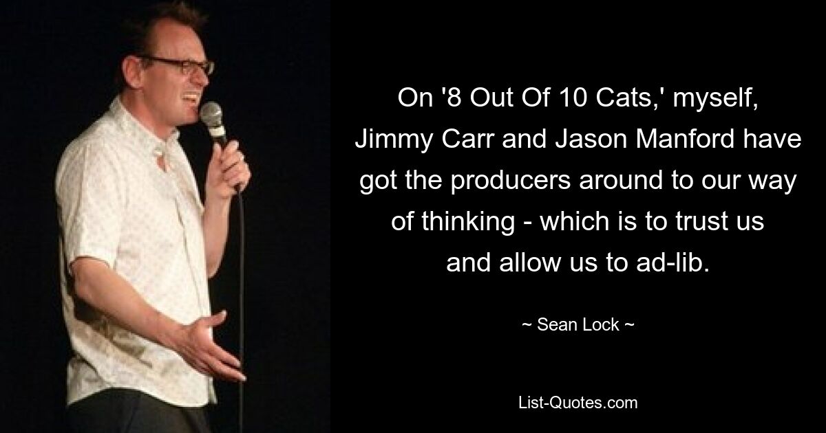 On '8 Out Of 10 Cats,' myself, Jimmy Carr and Jason Manford have got the producers around to our way of thinking - which is to trust us and allow us to ad-lib. — © Sean Lock