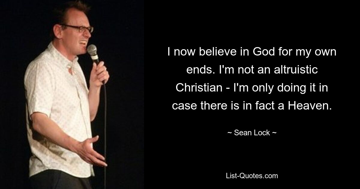 I now believe in God for my own ends. I'm not an altruistic Christian - I'm only doing it in case there is in fact a Heaven. — © Sean Lock