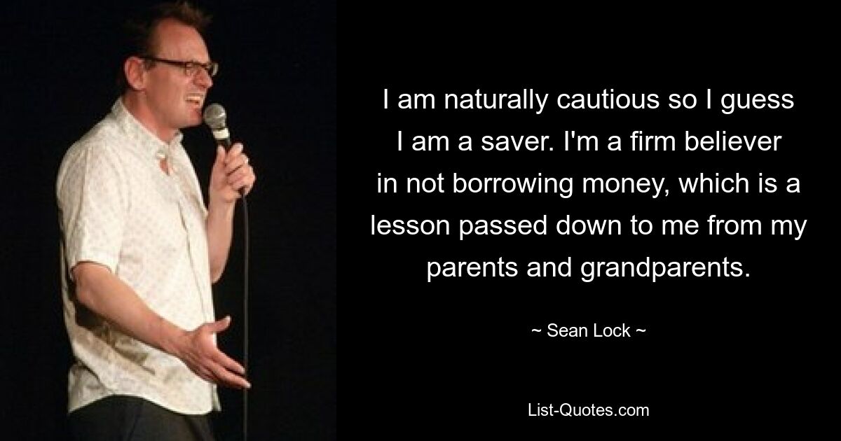 I am naturally cautious so I guess I am a saver. I'm a firm believer in not borrowing money, which is a lesson passed down to me from my parents and grandparents. — © Sean Lock