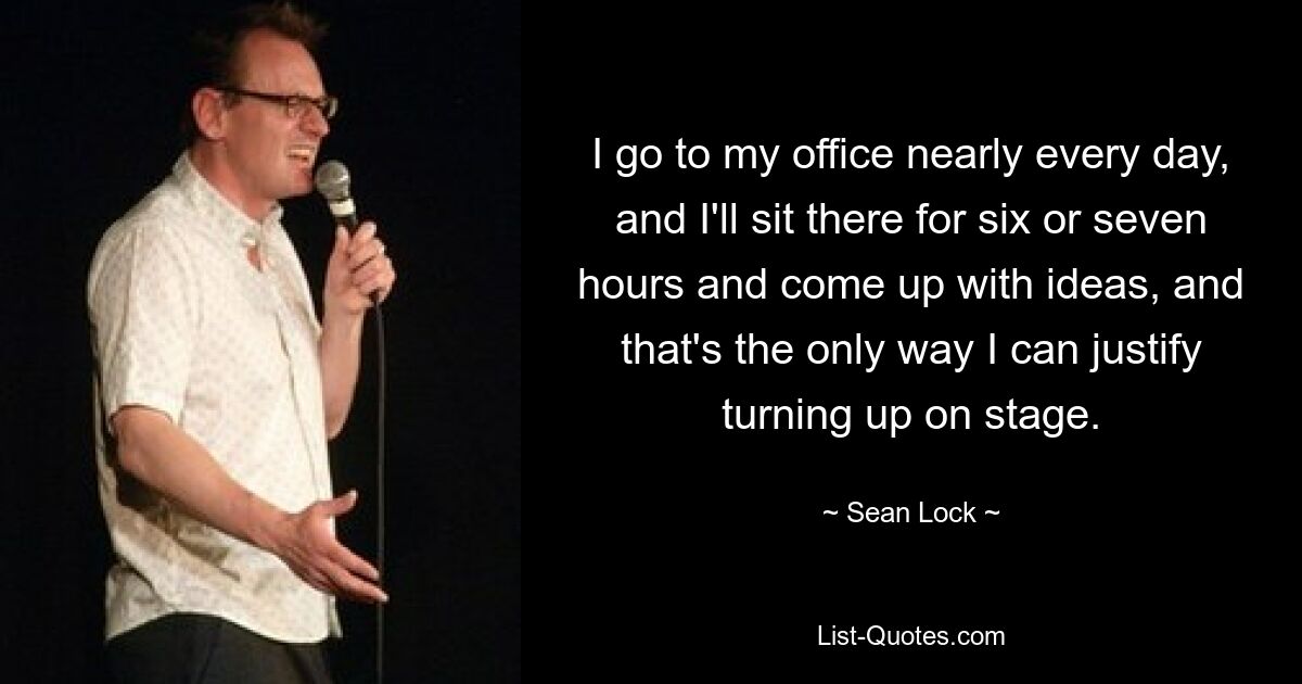 I go to my office nearly every day, and I'll sit there for six or seven hours and come up with ideas, and that's the only way I can justify turning up on stage. — © Sean Lock