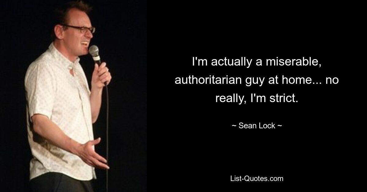 I'm actually a miserable, authoritarian guy at home... no really, I'm strict. — © Sean Lock