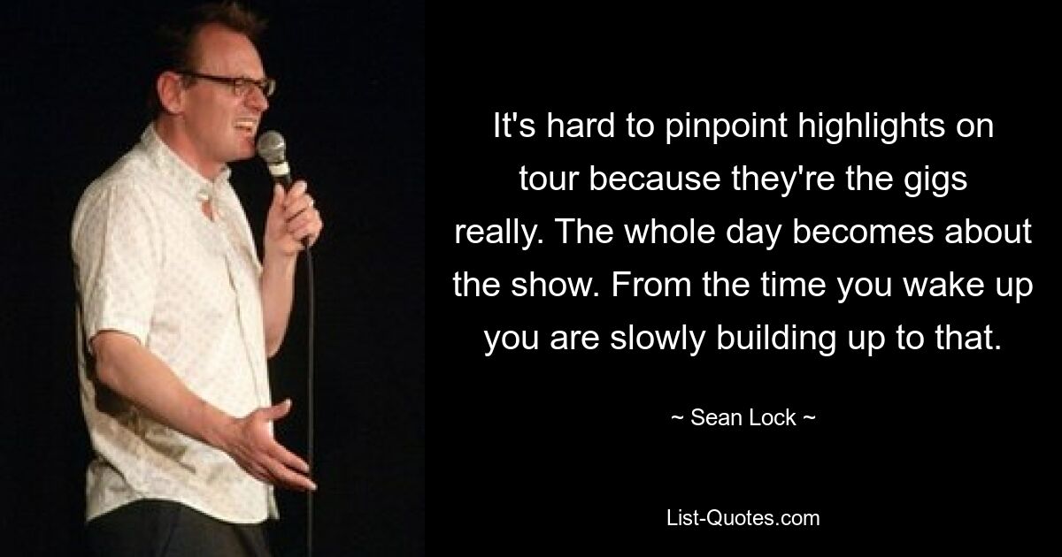 It's hard to pinpoint highlights on tour because they're the gigs really. The whole day becomes about the show. From the time you wake up you are slowly building up to that. — © Sean Lock