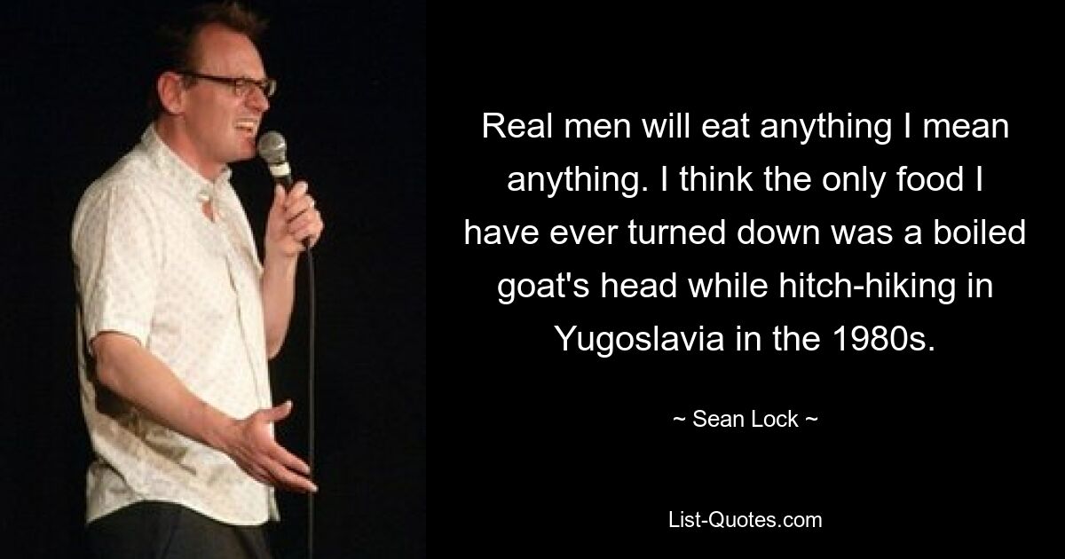 Real men will eat anything I mean anything. I think the only food I have ever turned down was a boiled goat's head while hitch-hiking in Yugoslavia in the 1980s. — © Sean Lock