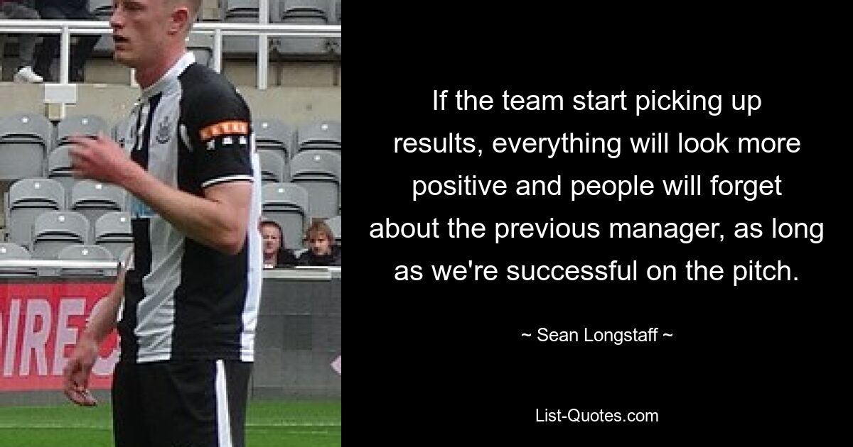 If the team start picking up results, everything will look more positive and people will forget about the previous manager, as long as we're successful on the pitch. — © Sean Longstaff