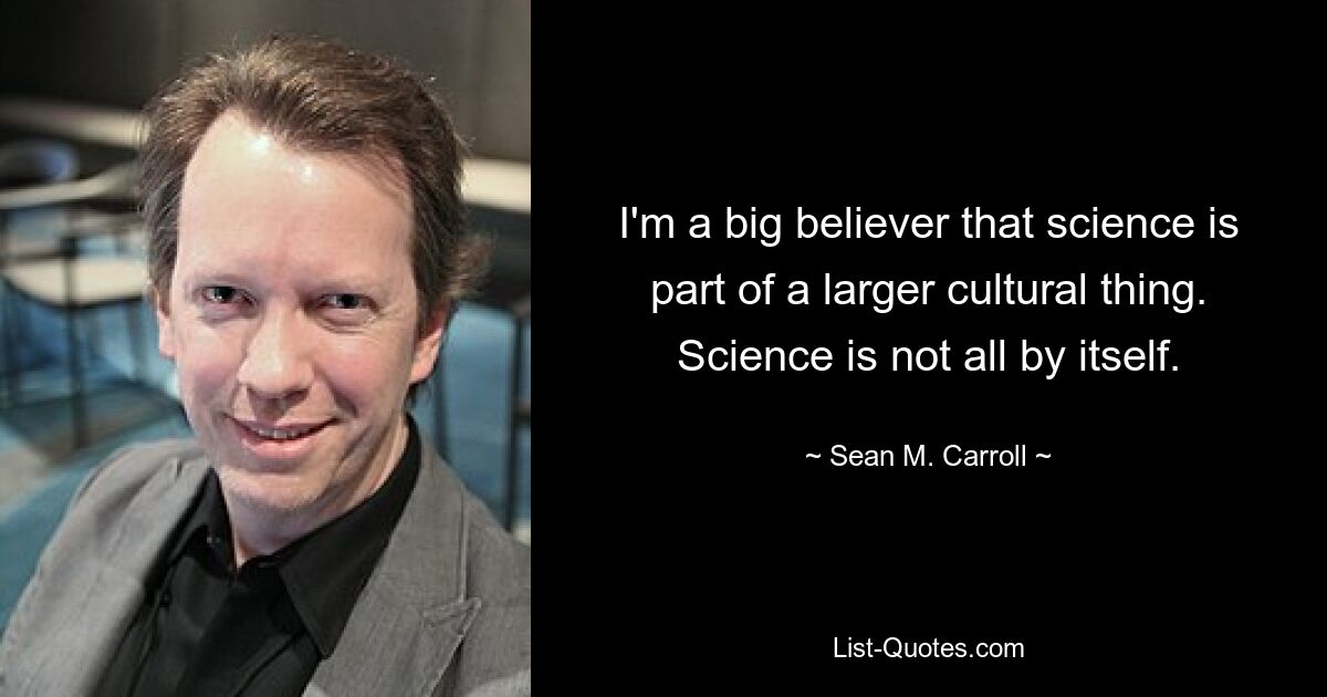 I'm a big believer that science is part of a larger cultural thing. Science is not all by itself. — © Sean M. Carroll