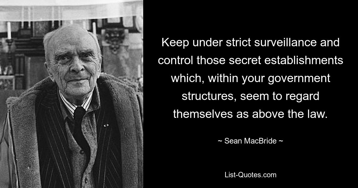 Keep under strict surveillance and control those secret establishments which, within your government structures, seem to regard themselves as above the law. — © Sean MacBride