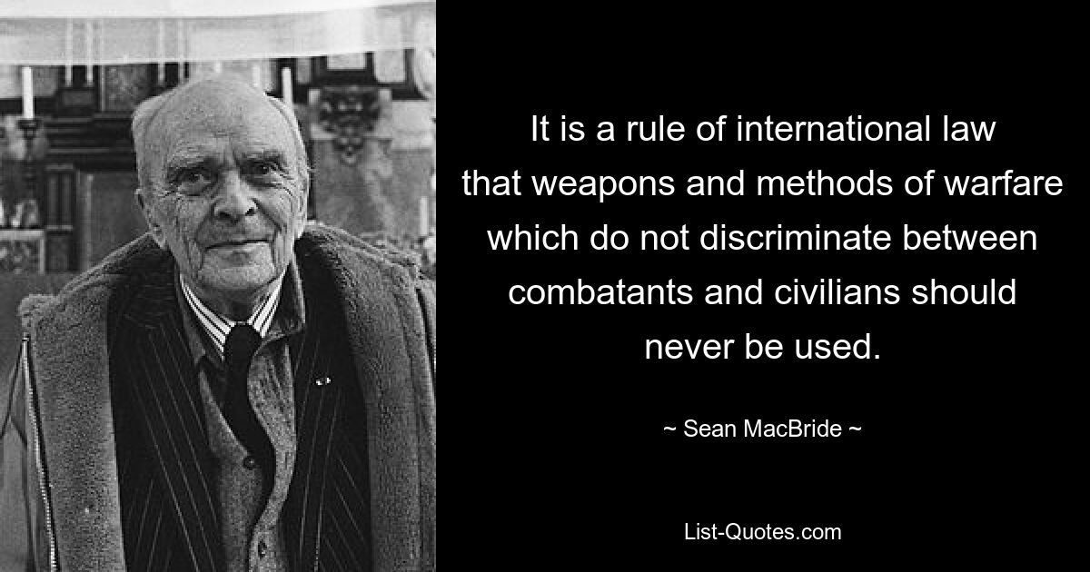 It is a rule of international law that weapons and methods of warfare which do not discriminate between combatants and civilians should never be used. — © Sean MacBride