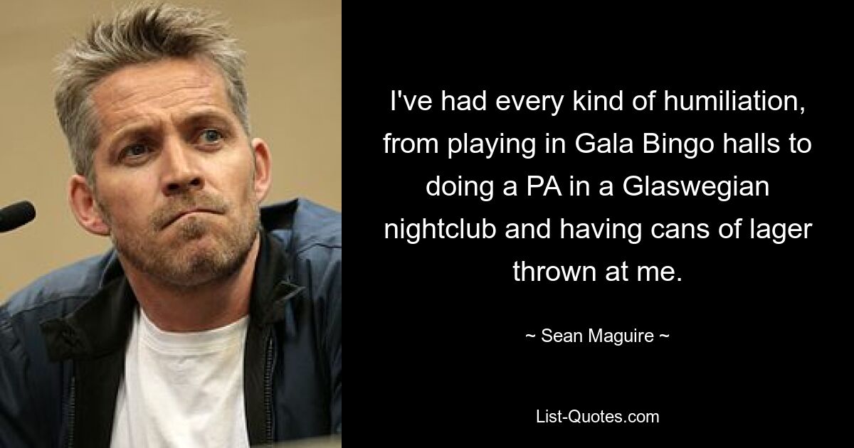 I've had every kind of humiliation, from playing in Gala Bingo halls to doing a PA in a Glaswegian nightclub and having cans of lager thrown at me. — © Sean Maguire