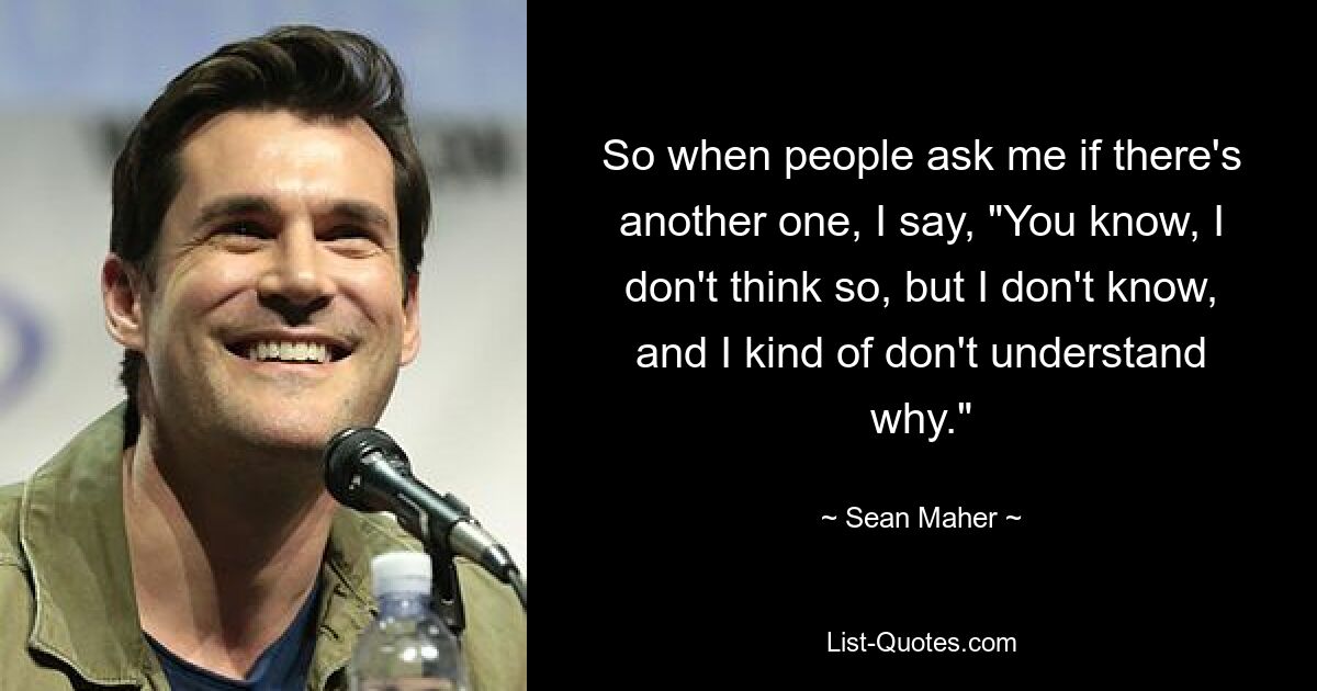 So when people ask me if there's another one, I say, "You know, I don't think so, but I don't know, and I kind of don't understand why." — © Sean Maher