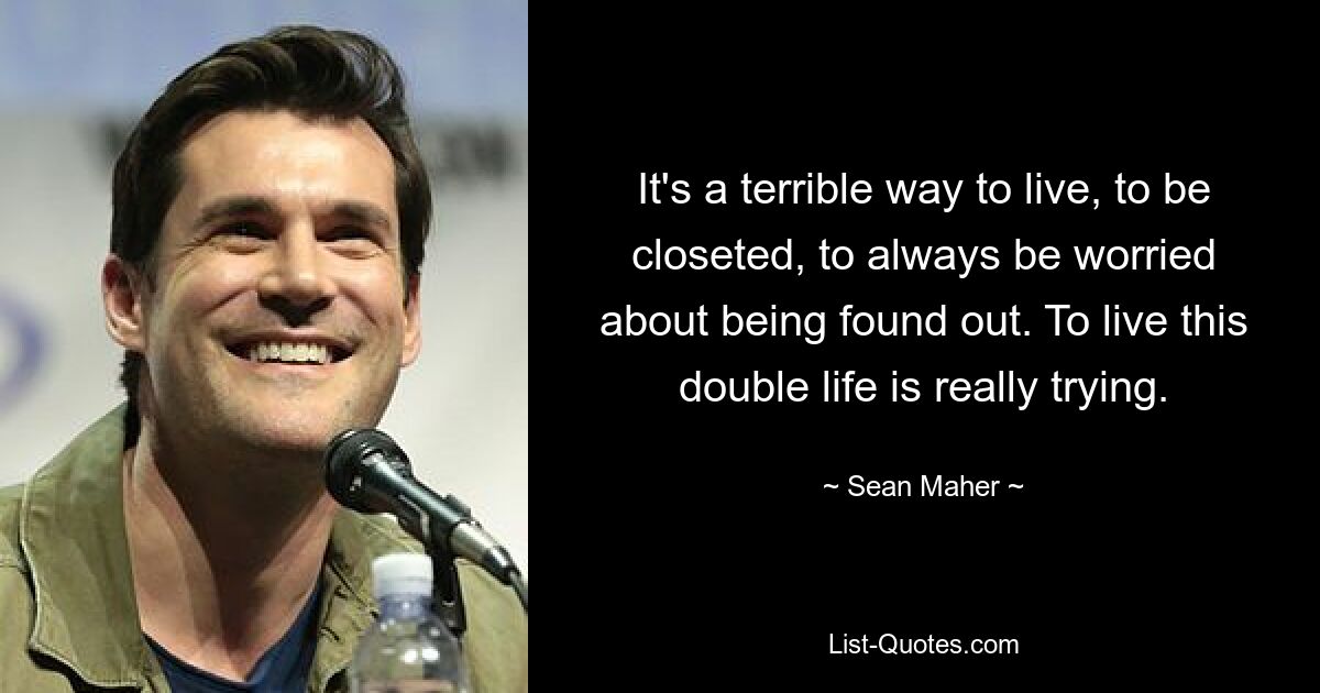 It's a terrible way to live, to be closeted, to always be worried about being found out. To live this double life is really trying. — © Sean Maher