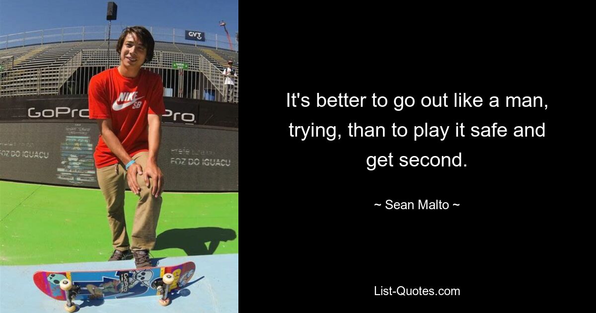 It's better to go out like a man, trying, than to play it safe and get second. — © Sean Malto