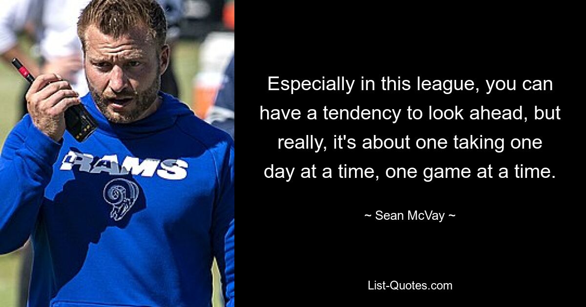 Especially in this league, you can have a tendency to look ahead, but really, it's about one taking one day at a time, one game at a time. — © Sean McVay