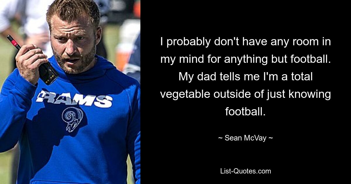 I probably don't have any room in my mind for anything but football. My dad tells me I'm a total vegetable outside of just knowing football. — © Sean McVay