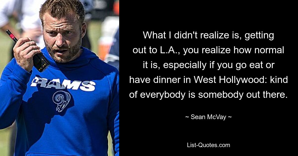 What I didn't realize is, getting out to L.A., you realize how normal it is, especially if you go eat or have dinner in West Hollywood: kind of everybody is somebody out there. — © Sean McVay