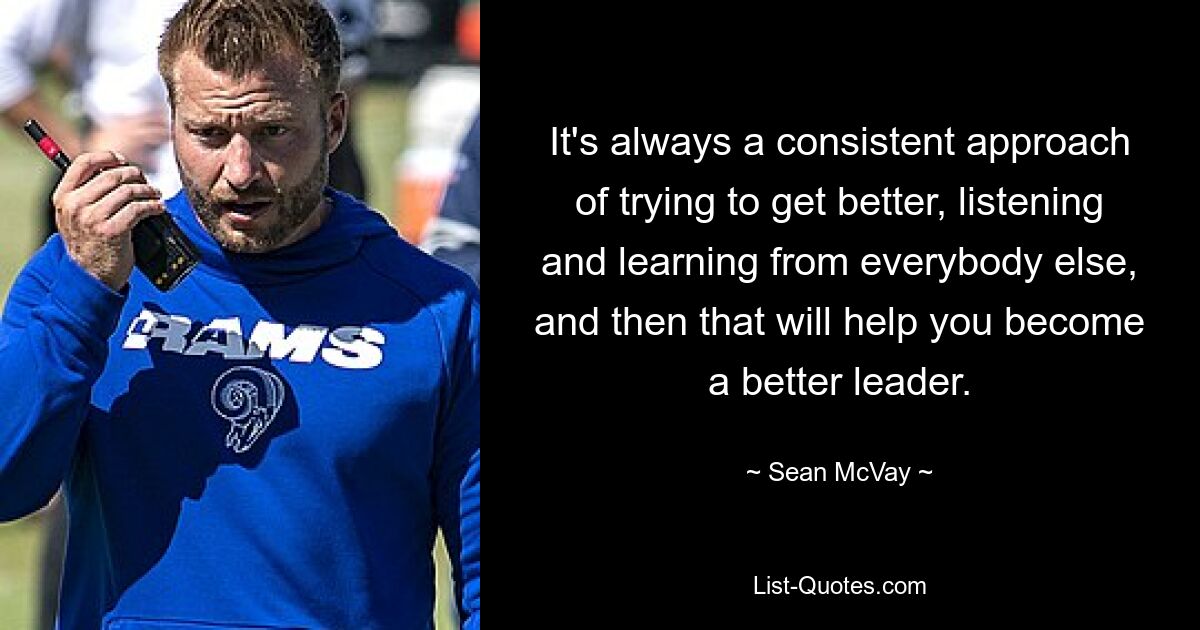 It's always a consistent approach of trying to get better, listening and learning from everybody else, and then that will help you become a better leader. — © Sean McVay