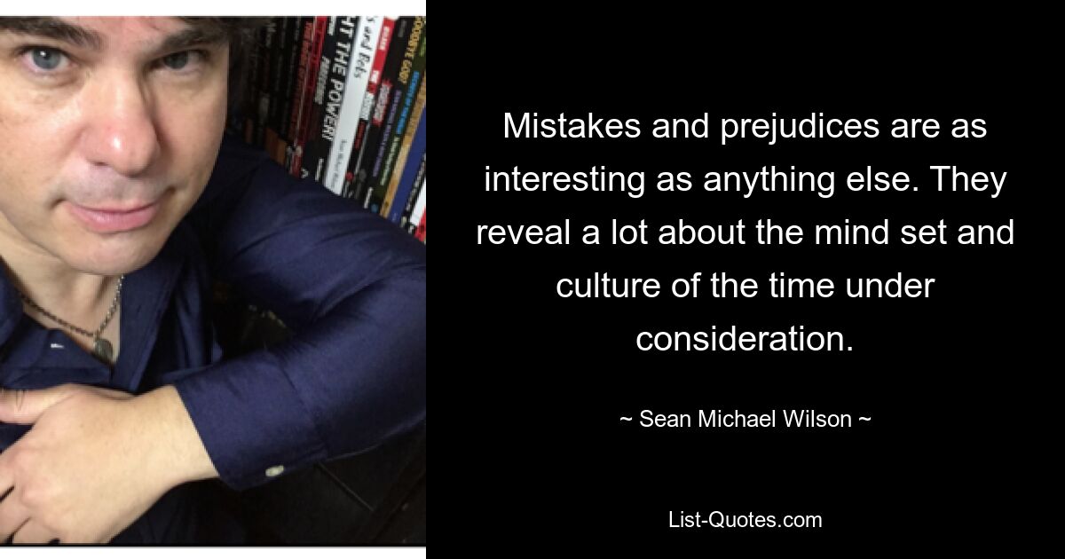 Mistakes and prejudices are as interesting as anything else. They reveal a lot about the mind set and culture of the time under consideration. — © Sean Michael Wilson