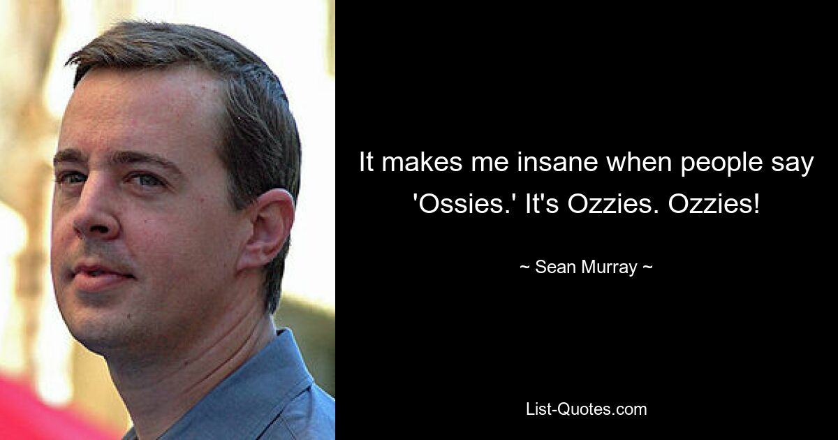 It makes me insane when people say 'Ossies.' It's Ozzies. Ozzies! — © Sean Murray